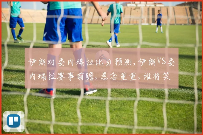 伊朗对委内瑞拉比分预测,伊朗VS委内瑞拉赛事前瞻,悬念重重,谁将笑到最后