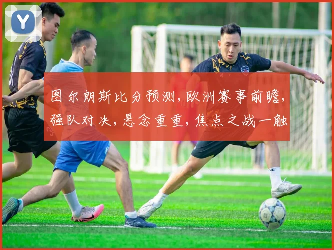 图尔朗斯比分预测,欧洲赛事前瞻,强队对决,悬念重重,焦点之战一触即发,谁将问鼎