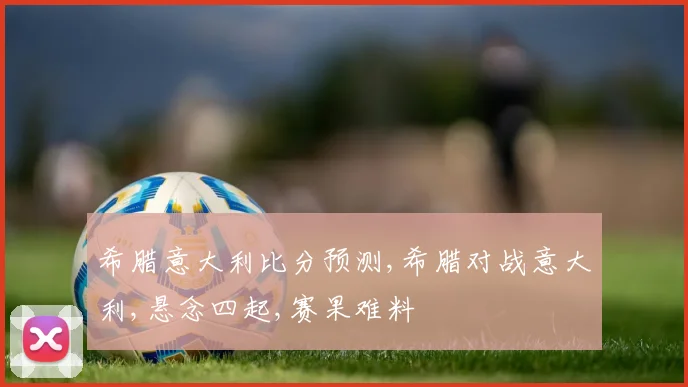 希腊意大利比分预测,希腊对战意大利,悬念四起,赛果难料